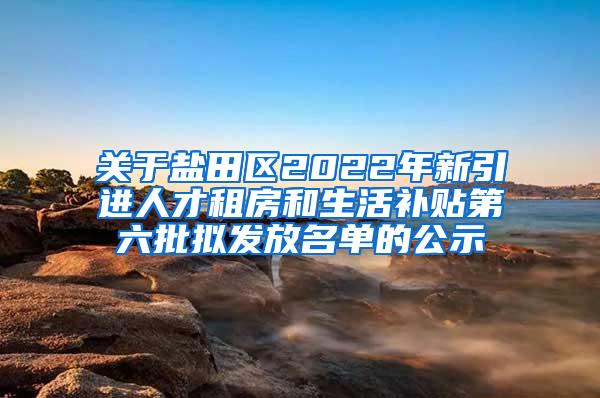 关于盐田区2022年新引进人才租房和生活补贴第六批拟发放名单的公示