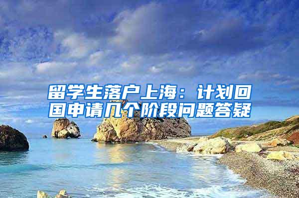 留学生落户上海：计划回国申请几个阶段问题答疑