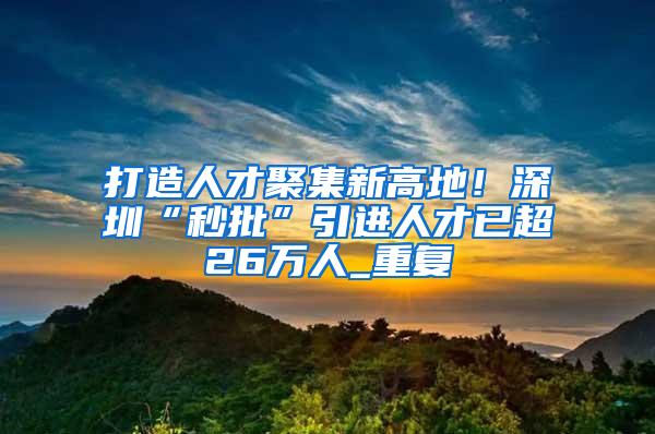 打造人才聚集新高地！深圳“秒批”引进人才已超26万人_重复