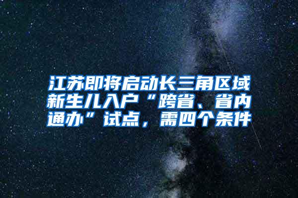 江苏即将启动长三角区域新生儿入户“跨省、省内通办”试点，需四个条件