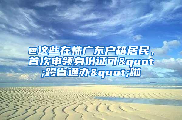 @这些在株广东户籍居民，首次申领身份证可"跨省通办"啦