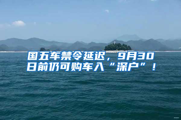 国五车禁令延迟，9月30日前仍可购车入“深户”！