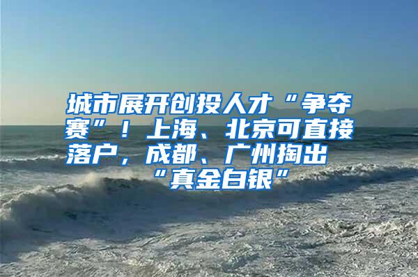 城市展开创投人才“争夺赛”！上海、北京可直接落户，成都、广州掏出“真金白银”