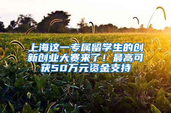 上海这一专属留学生的创新创业大赛来了！最高可获50万元资金支持