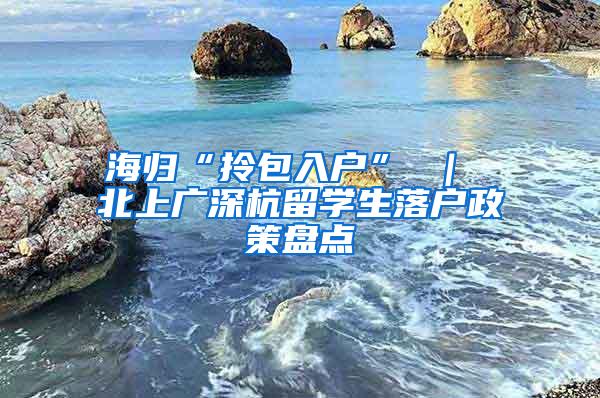 海归“拎包入户” ｜ 北上广深杭留学生落户政策盘点