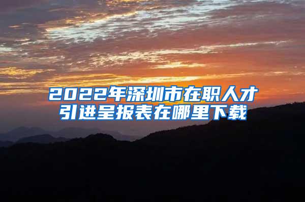 2022年深圳市在职人才引进呈报表在哪里下载