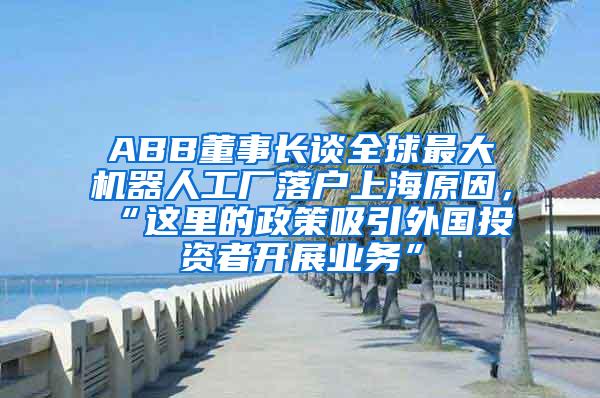 ABB董事长谈全球最大机器人工厂落户上海原因，“这里的政策吸引外国投资者开展业务”