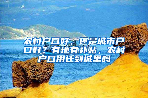 农村户口好，还是城市户口好？有地有补贴，农村户口用迁到城里吗