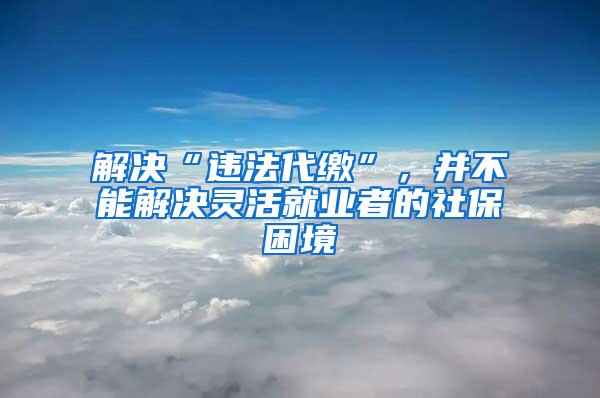 解决“违法代缴”，并不能解决灵活就业者的社保困境