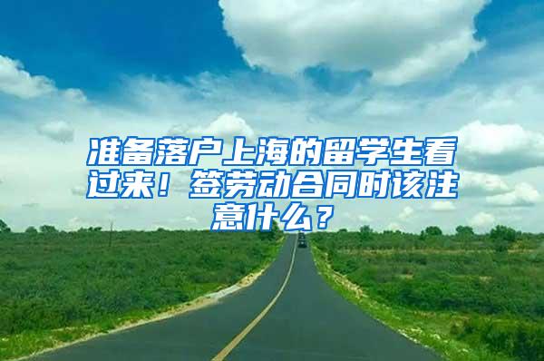 准备落户上海的留学生看过来！签劳动合同时该注意什么？