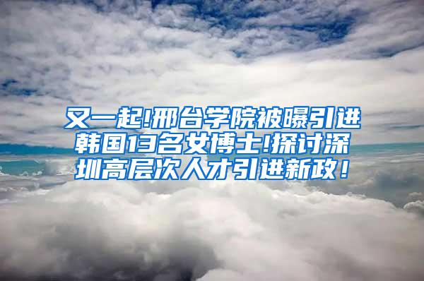 又一起!邢台学院被曝引进韩国13名女博士!探讨深圳高层次人才引进新政！