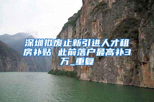 深圳拟废止新引进人才租房补贴 此前落户最高补3万_重复