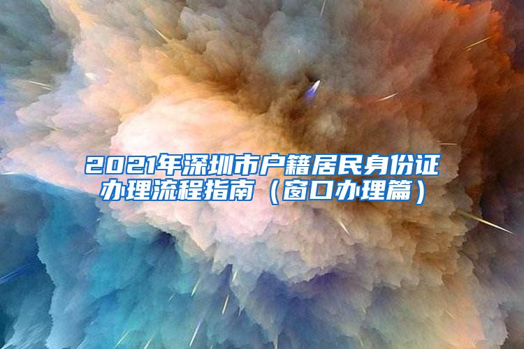 2021年深圳市户籍居民身份证办理流程指南（窗口办理篇）