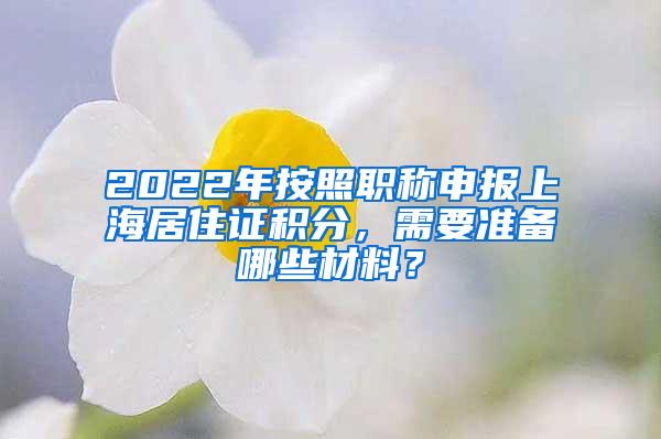 2022年按照职称申报上海居住证积分，需要准备哪些材料？