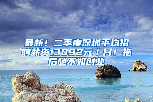 最新！二季度深圳平均招聘薪资13092元／月！拖后腿不如创业
