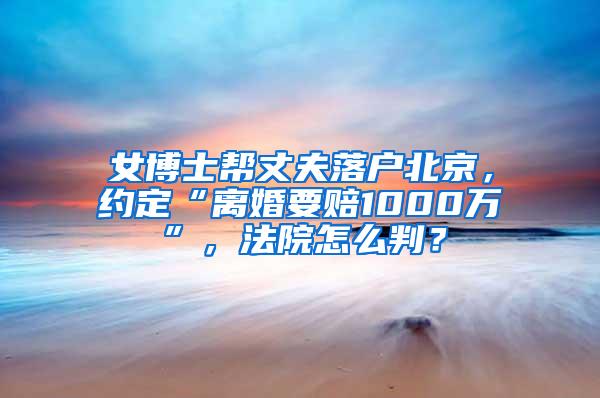 女博士帮丈夫落户北京，约定“离婚要赔1000万”，法院怎么判？