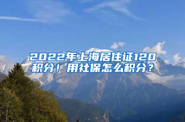 2022年上海居住证120积分！用社保怎么积分？