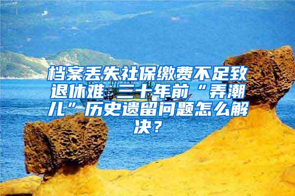 档案丢失社保缴费不足致退休难 三十年前“弄潮儿”历史遗留问题怎么解决？