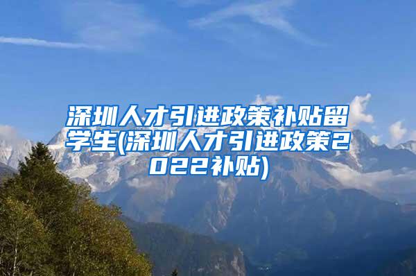 深圳人才引进政策补贴留学生(深圳人才引进政策2022补贴)