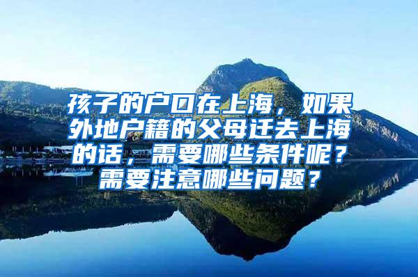 孩子的户口在上海，如果外地户籍的父母迁去上海的话，需要哪些条件呢？需要注意哪些问题？