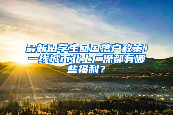 最新留学生回国落户政策！一线城市北上广深都有哪些福利？