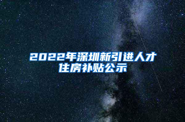 2022年深圳新引进人才住房补贴公示