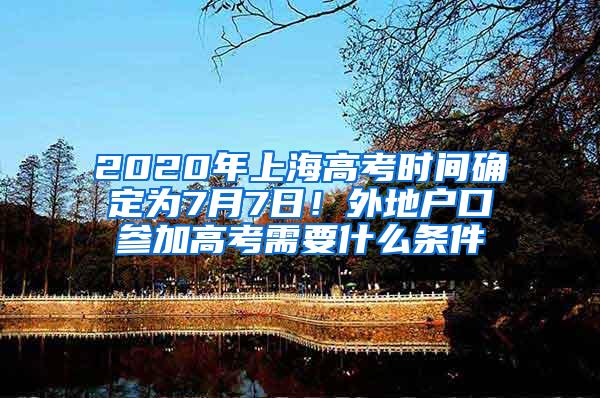 2020年上海高考时间确定为7月7日！外地户口参加高考需要什么条件