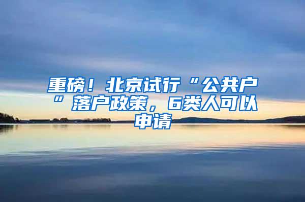 重磅！北京试行“公共户”落户政策，6类人可以申请