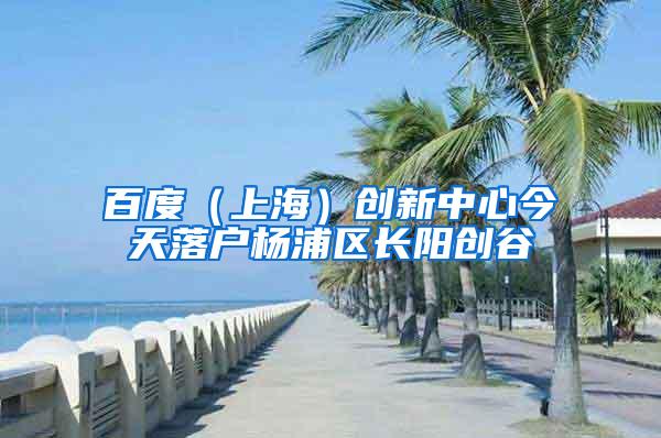 百度（上海）创新中心今天落户杨浦区长阳创谷