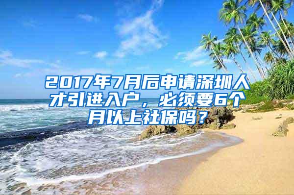 2017年7月后申请深圳人才引进入户，必须要6个月以上社保吗？