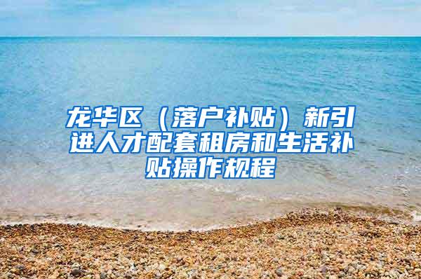 龙华区（落户补贴）新引进人才配套租房和生活补贴操作规程