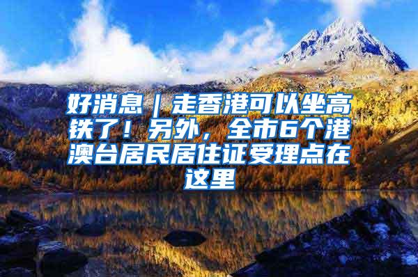 好消息｜走香港可以坐高铁了！另外，全市6个港澳台居民居住证受理点在这里