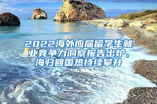 2022海外应届留学生就业竞争力洞察报告出炉，海归回国热持续攀升