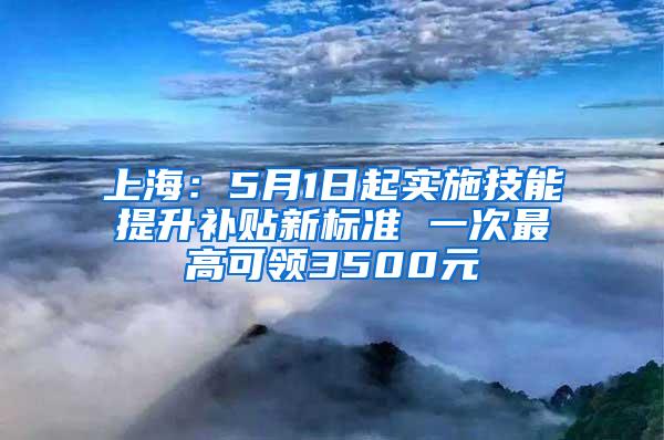 上海：5月1日起实施技能提升补贴新标准 一次最高可领3500元