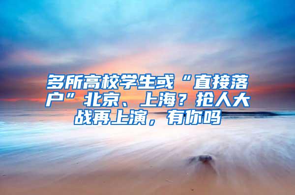 多所高校学生或“直接落户”北京、上海？抢人大战再上演，有你吗