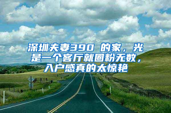 深圳夫妻390㎡的家，光是一个客厅就圈粉无数，入户感真的太惊艳