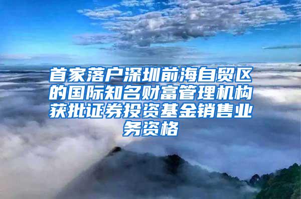 首家落户深圳前海自贸区的国际知名财富管理机构获批证券投资基金销售业务资格