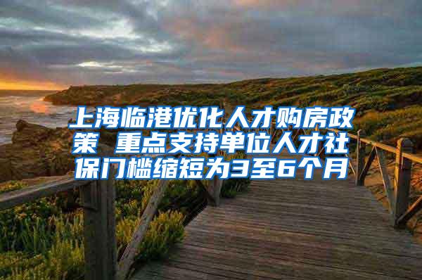 上海临港优化人才购房政策 重点支持单位人才社保门槛缩短为3至6个月