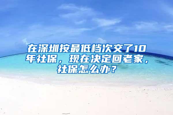 在深圳按最低档次交了10年社保，现在决定回老家，社保怎么办？