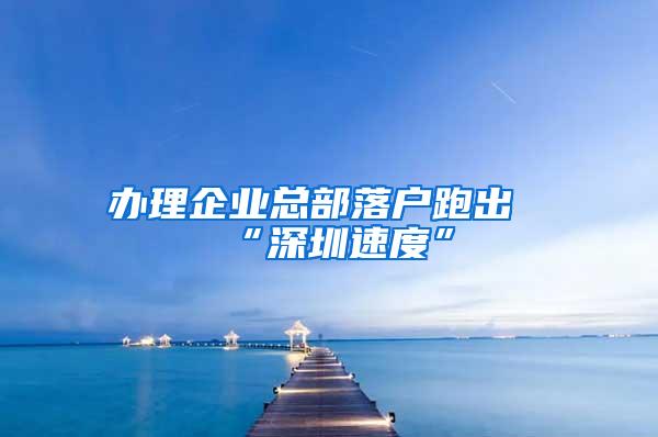 办理企业总部落户跑出“深圳速度”