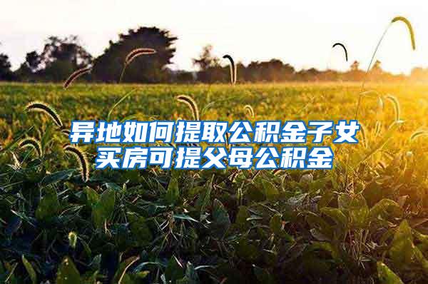 异地如何提取公积金子女买房可提父母公积金