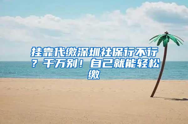 挂靠代缴深圳社保行不行？千万别！自己就能轻松缴