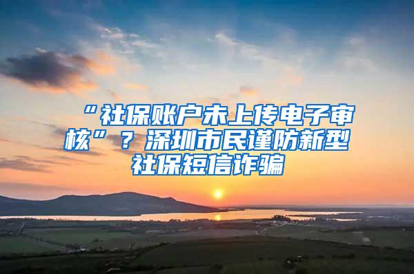 “社保账户未上传电子审核”？深圳市民谨防新型社保短信诈骗