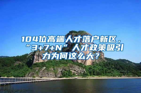 104位高端人才落户新区，“3+7+N”人才政策吸引力为何这么大？