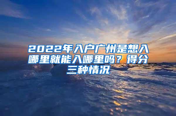 2022年入户广州是想入哪里就能入哪里吗？得分三种情况