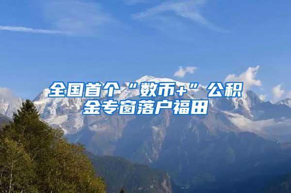 全国首个“数币+”公积金专窗落户福田