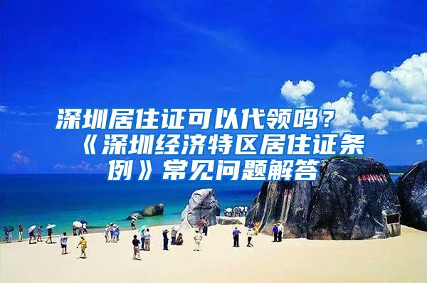 深圳居住证可以代领吗？《深圳经济特区居住证条例》常见问题解答