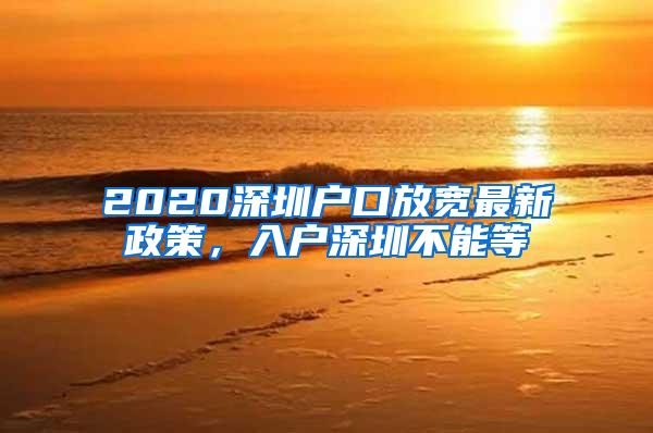 2020深圳户口放宽最新政策，入户深圳不能等