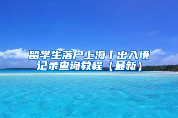 留学生落户上海丨出入境记录查询教程（最新）