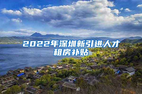 2022年深圳新引进人才租房补贴